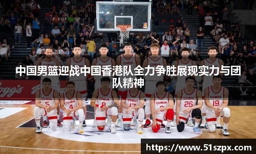 中国男篮迎战中国香港队全力争胜展现实力与团队精神