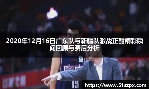 2020年12月16日广东队与新疆队激战正酣精彩瞬间回顾与赛后分析
